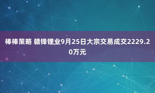 棒棒策略 贛鋒鋰業9月25日大宗交易成交2229.20萬元